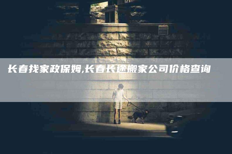 长春找家政保姆,长春长途搬家公司价格查询-家政服务网