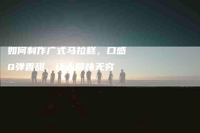 如何制作广式马拉糕，口感Q弹香甜，让人回味无穷-家政服务网