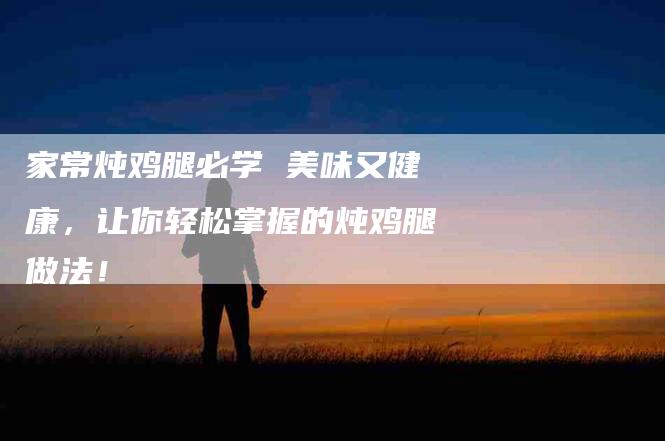 家常炖鸡腿必学 美味又健康，让你轻松掌握的炖鸡腿做法！-家政服务网