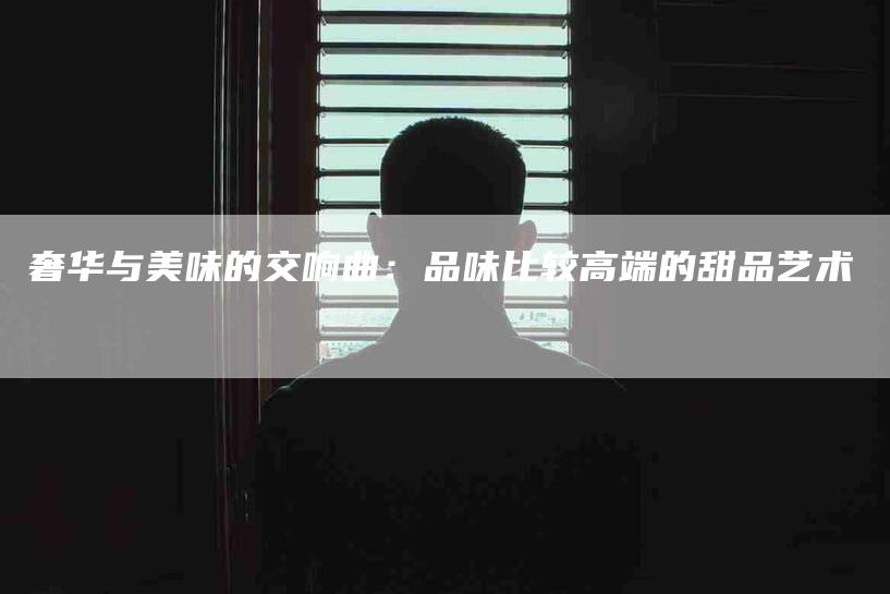 奢华与美味的交响曲：品味比较高端的甜品艺术-家政服务网