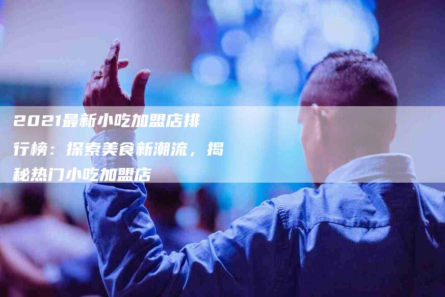 2021最新小吃加盟店排行榜：探索美食新潮流，揭秘热门小吃加盟店-家政服务网