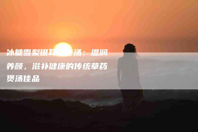 冰糖雪梨银耳红枣汤：温润养颜，滋补健康的传统草药煲汤佳品