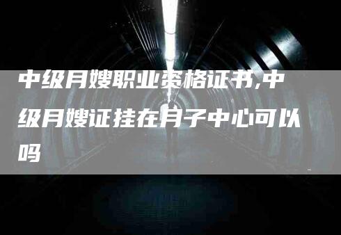 中级月嫂职业资格证书,中级月嫂证挂在月子中心可以吗-家政服务网