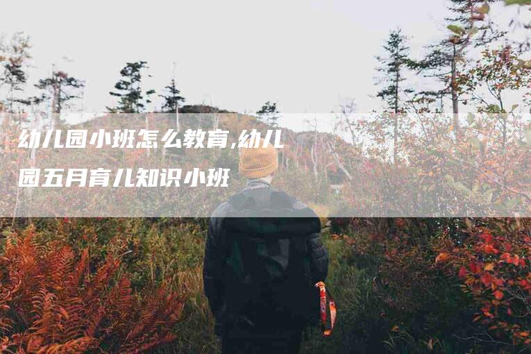 幼儿园小班怎么教育,幼儿园五月育儿知识小班-家政服务网