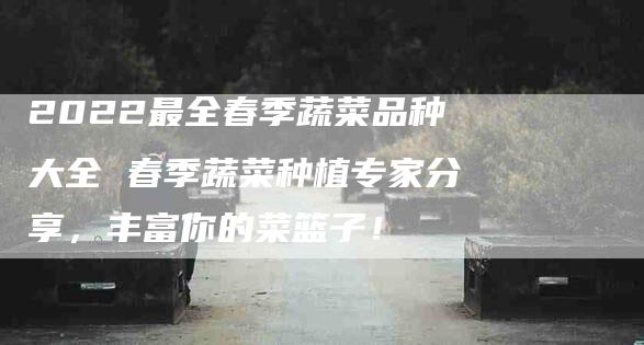 2022最全春季蔬菜品种大全 春季蔬菜种植专家分享，丰富你的菜篮子！-家政服务网