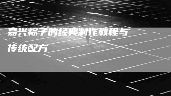 嘉兴粽子的经典制作教程与传统配方-家政服务网