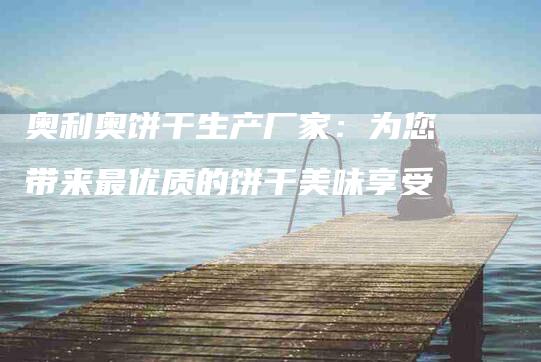 奥利奥饼干生产厂家：为您带来最优质的饼干美味享受-家政服务网