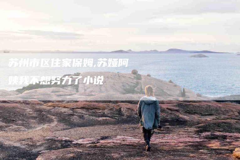 苏州市区住家保姆,苏娅阿姨我不想努力了小说-家政服务网