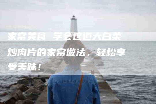 家常美食 学会这道大白菜炒肉片的家常做法，轻松享受美味！
