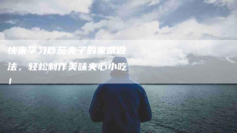 快来学习炸茄夹子的家常做法,轻松制作美味夹心小吃!-家政服务网