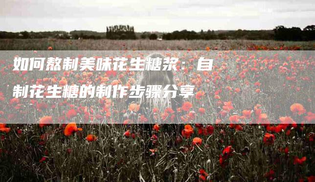 如何熬制美味花生糖浆：自制花生糖的制作步骤分享-家政服务网
