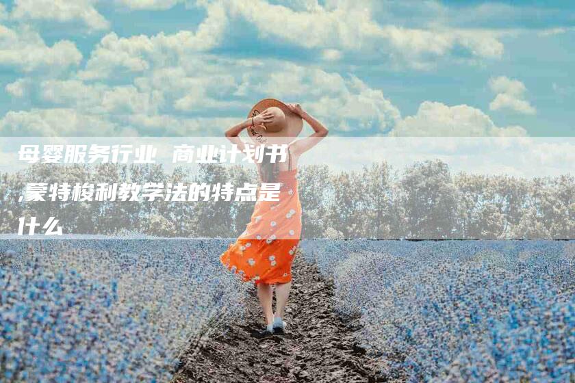 母婴服务行业 商业计划书,蒙特梭利教学法的特点是什么-家政服务网