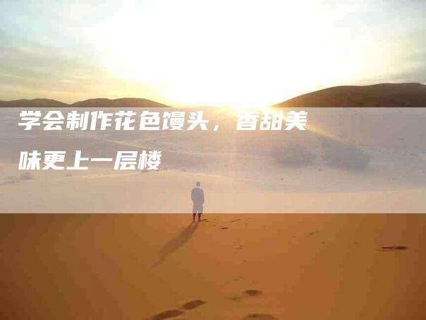 学会制作花色馒头，香甜美味更上一层楼-家政服务网