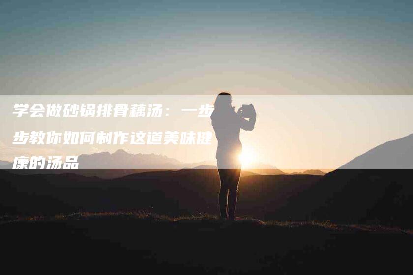 学会做砂锅排骨藕汤：一步步教你如何制作这道美味健康的汤品-家政服务网