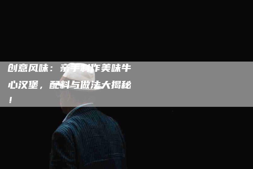 创意风味:亲手制作美味牛心汉堡,配料与做法大揭秘!-家政服务网