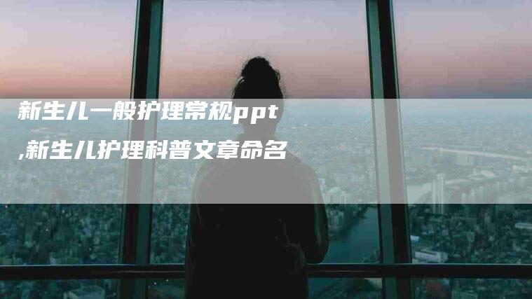 新生儿一般护理常规ppt,新生儿护理科普文章命名-家政服务网