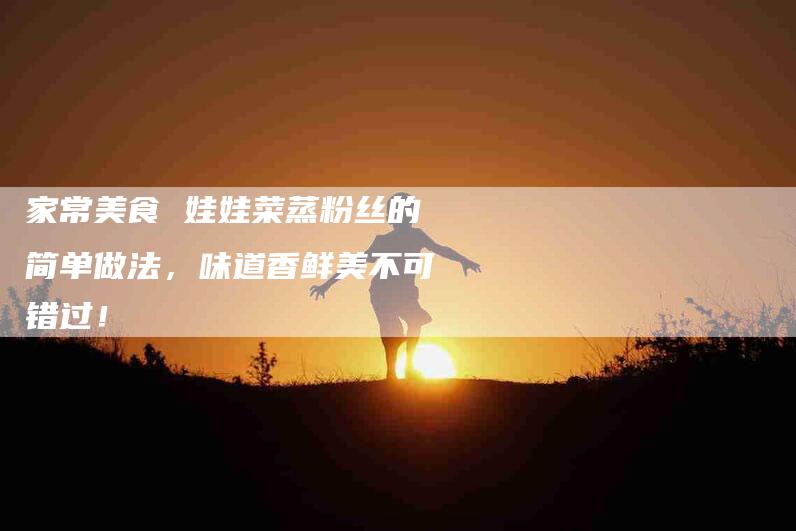 家常美食 娃娃菜蒸粉丝的简单做法，味道香鲜美不可错过！-家政服务网