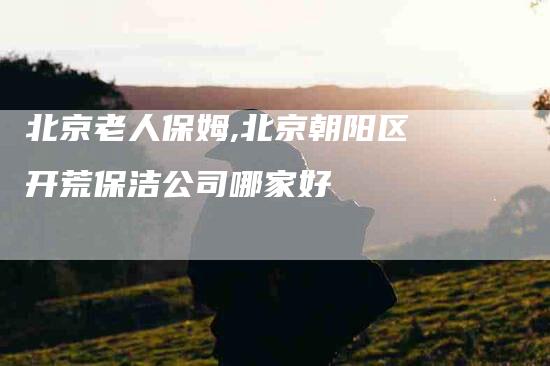 北京老人保姆,北京朝阳区开荒保洁公司哪家好
