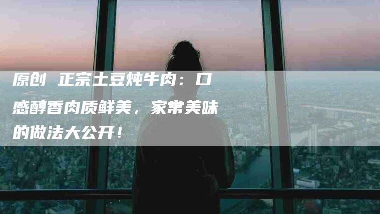 原创 正宗土豆炖牛肉：口感醇香肉质鲜美，家常美味的做法大公开！