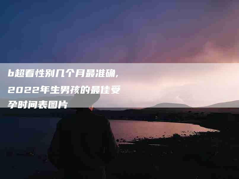 b超看性别几个月最准确,2022年生男孩的最佳受孕时间表图片-家政服务网