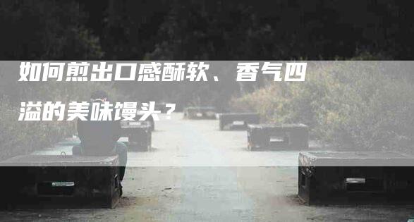 如何煎出口感酥软、香气四溢的美味馒头？-家政服务网
