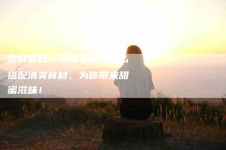 尝鲜夏日！五指毛桃汤怎么搭配清爽食材，为你带来甜蜜滋味！-家政服务网