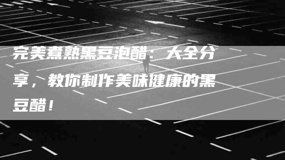 完美煮熟黑豆泡醋：大全分享，教你制作美味健康的黑豆醋！-家政服务网