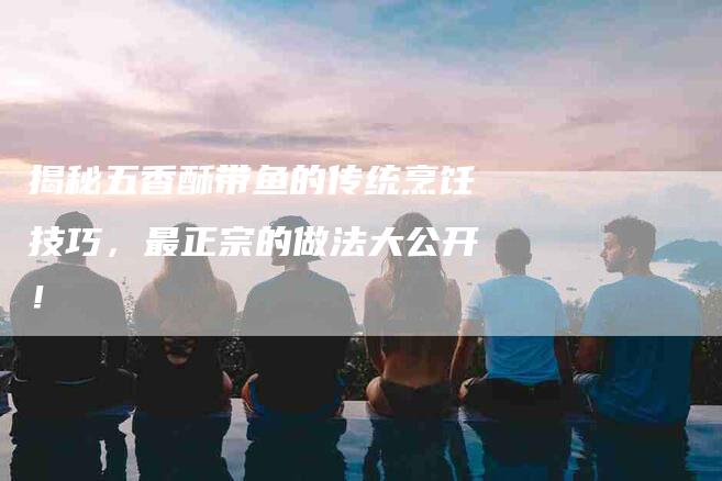 揭秘五香酥带鱼的传统烹饪技巧，最正宗的做法大公开！-家政服务网