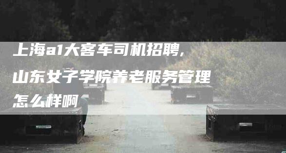 上海a1大客车司机招聘,山东女子学院养老服务管理怎么样啊-家政服务网