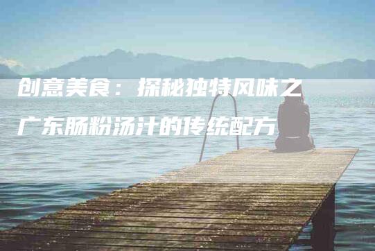 创意美食：探秘独特风味之广东肠粉汤汁的传统配方-家政服务网