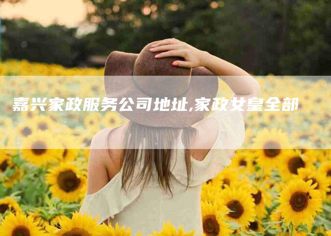 嘉兴家政服务公司地址,家政女皇全部-家政服务网