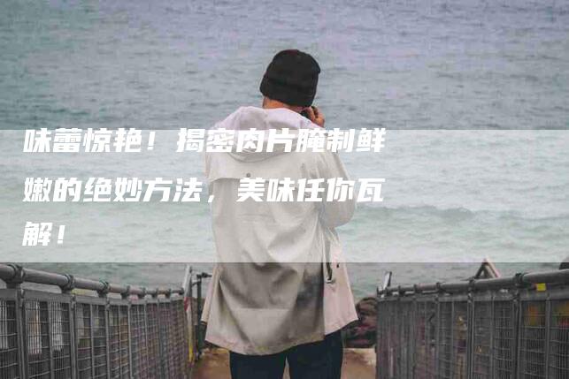 味蕾惊艳！揭密肉片腌制鲜嫩的绝妙方法，美味任你瓦解！