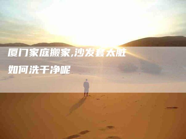 厦门家庭搬家,沙发套太脏如何洗干净呢-家政服务网