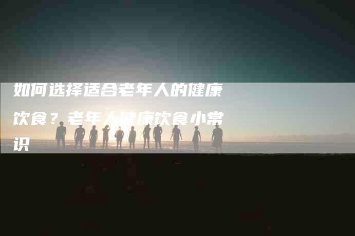 如何选择适合老年人的健康饮食？老年人健康饮食小常识-家政服务网