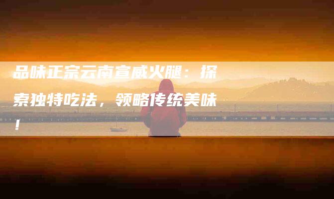 品味正宗云南宣威火腿：探索独特吃法，领略传统美味！-家政服务网