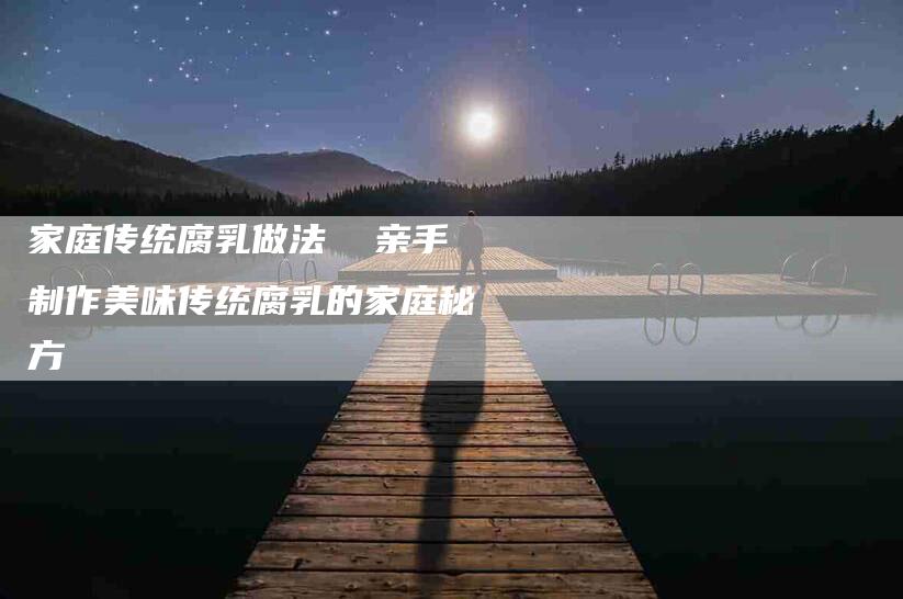 家庭传统腐乳做法  亲手制作美味传统腐乳的家庭秘方-家政服务网