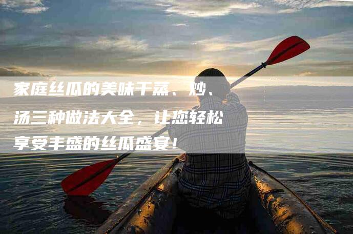 家庭丝瓜的美味干蒸、炒、汤三种做法大全，让您轻松享受丰盛的丝瓜盛宴！-家政服务网