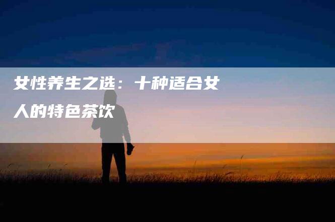 女性养生之选：十种适合女人的特色茶饮-家政服务网