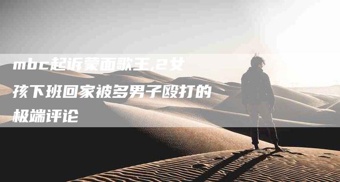 mbc起诉蒙面歌王,2女孩下班回家被多男子殴打的极端评论-家政服务网