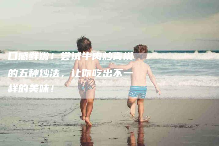口感鲜嫩！尝试牛肉炒青椒的五种炒法，让你吃出不一样的美味！-家政服务网