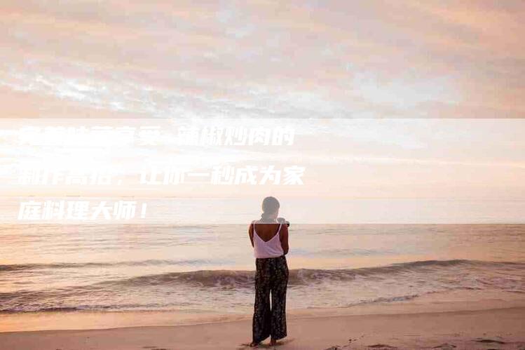 完美味蕾享受 辣椒炒肉的制作高招，让你一秒成为家庭料理大师！-家政服务网