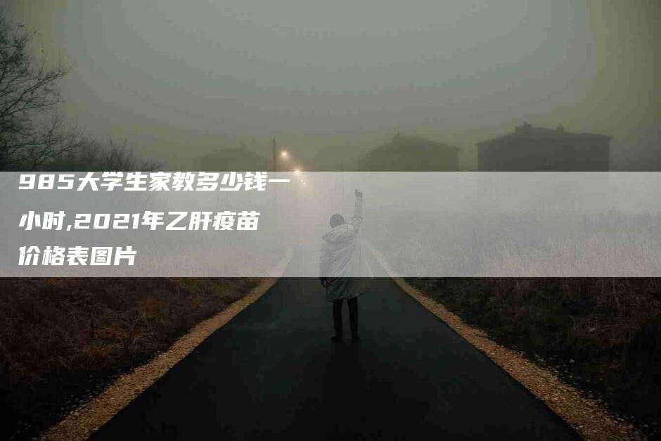 985大学生家教多少钱一小时,2021年乙肝疫苗价格表图片-家政服务网