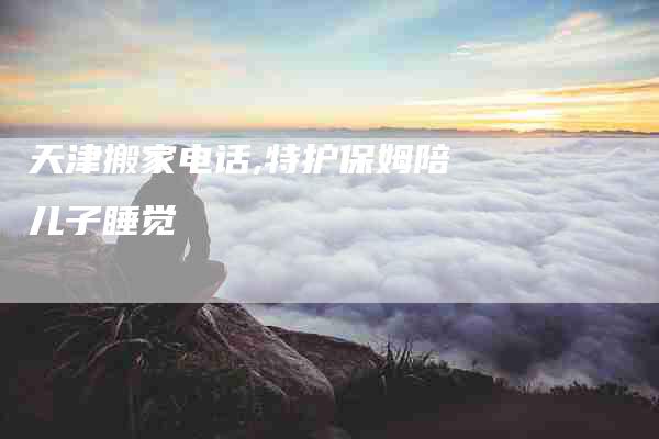 天津搬家电话,特护保姆陪儿子睡觉