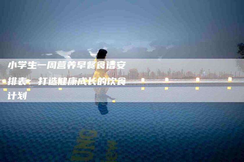 小学生一周营养早餐食谱安排表：打造健康成长的饮食计划-家政服务网