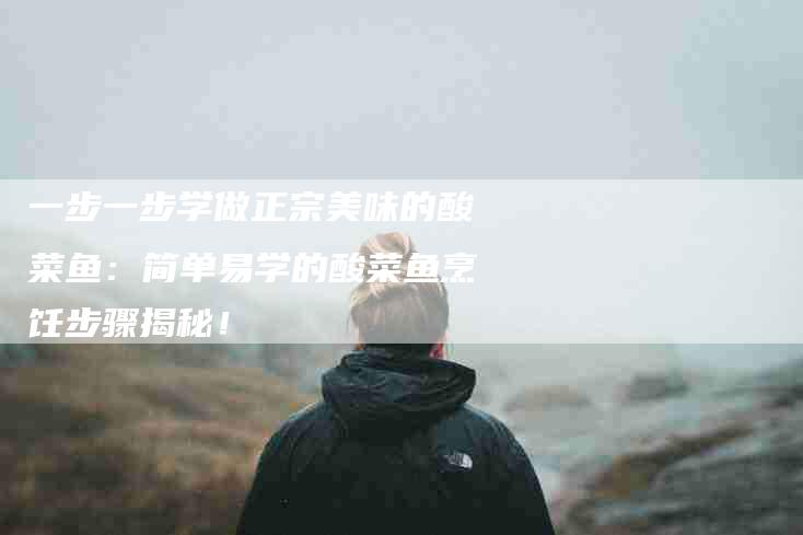 一步一步学做正宗美味的酸菜鱼：简单易学的酸菜鱼烹饪步骤揭秘！-家政服务网