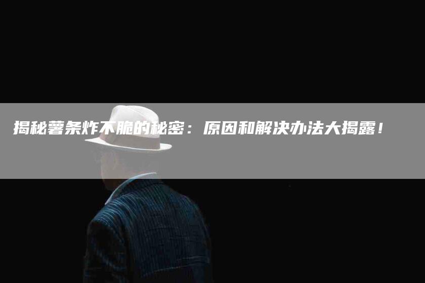 揭秘薯条炸不脆的秘密：原因和解决办法大揭露！-家政服务网