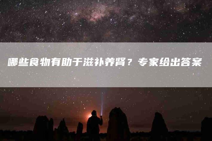 哪些食物有助于滋补养肾？专家给出答案-家政服务网