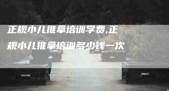 正规小儿推拿培训学费,正规小儿推拿培训多少钱一次-家政服务网
