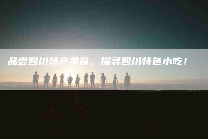 品尝四川特产美食，探寻四川特色小吃！-家政服务网