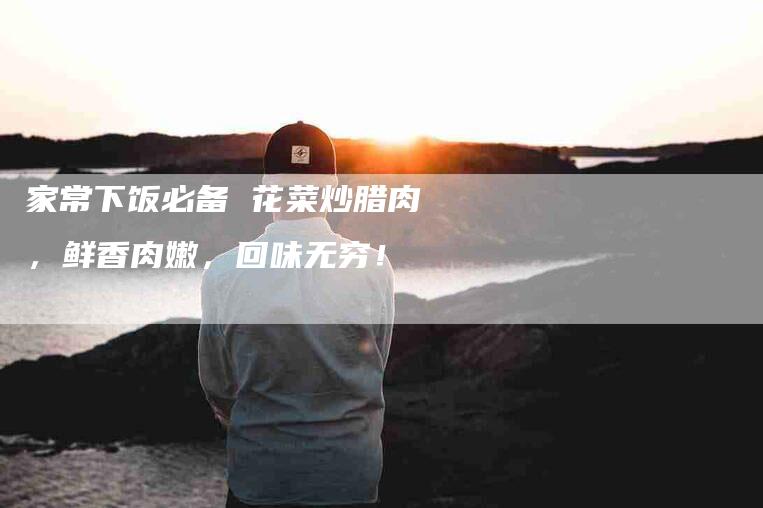 家常下饭必备 花菜炒腊肉，鲜香肉嫩，回味无穷！-家政服务网